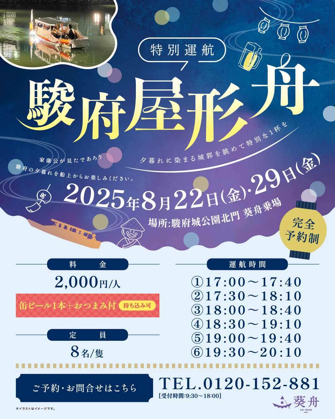 完全予約制 特別運航 駿府屋形舟 家康公が見たであろう 夕暮れに染まる城郭を眺めて特別な1杯を 駿府の夕暮れを船上からお楽しみください。 2025年8月22日(金)29日(金) 場所 駿府城公園北口 葵舟乗場 料金2,000円(缶ビール+おつまみ付)持ち込み可 運航時間①17:00~17:40 ②17:30~18:10 ③18:00~18:40 ④18:30~19:10 ⑤19:00~19:40 ⑥19:30~20:10 定員8名/隻 ご予約・お問合せはこちら TEL.0120-152-881 受付時間9:30~18:00 葵舟