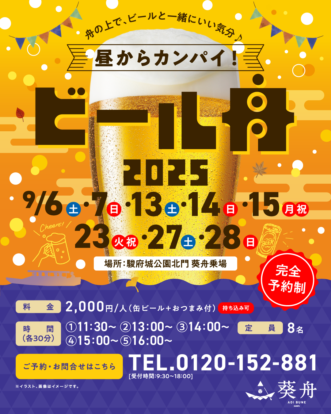 完全予約制 舟の上で、ビールと一緒にいい気分♪ 昼からカンパイ! ビール舟 2025年9月6（土）・7日（日）・13日（土）・14日（日）・15日（月・祝）・23日（火・祝）・27日（土）・28日（日） 場所 駿府城公園北門 葵舟乗場 料金 2,000円/人（缶ビール＋おつまみ付）持ち込み可 ①11:30～ ②13:00～ ③14:00～ ④15:00～ ⑤16:00～ 定員8名 ご予約・お問合せはこちら TEL.0120-152-881 受付時間9:30～18:00 葵舟