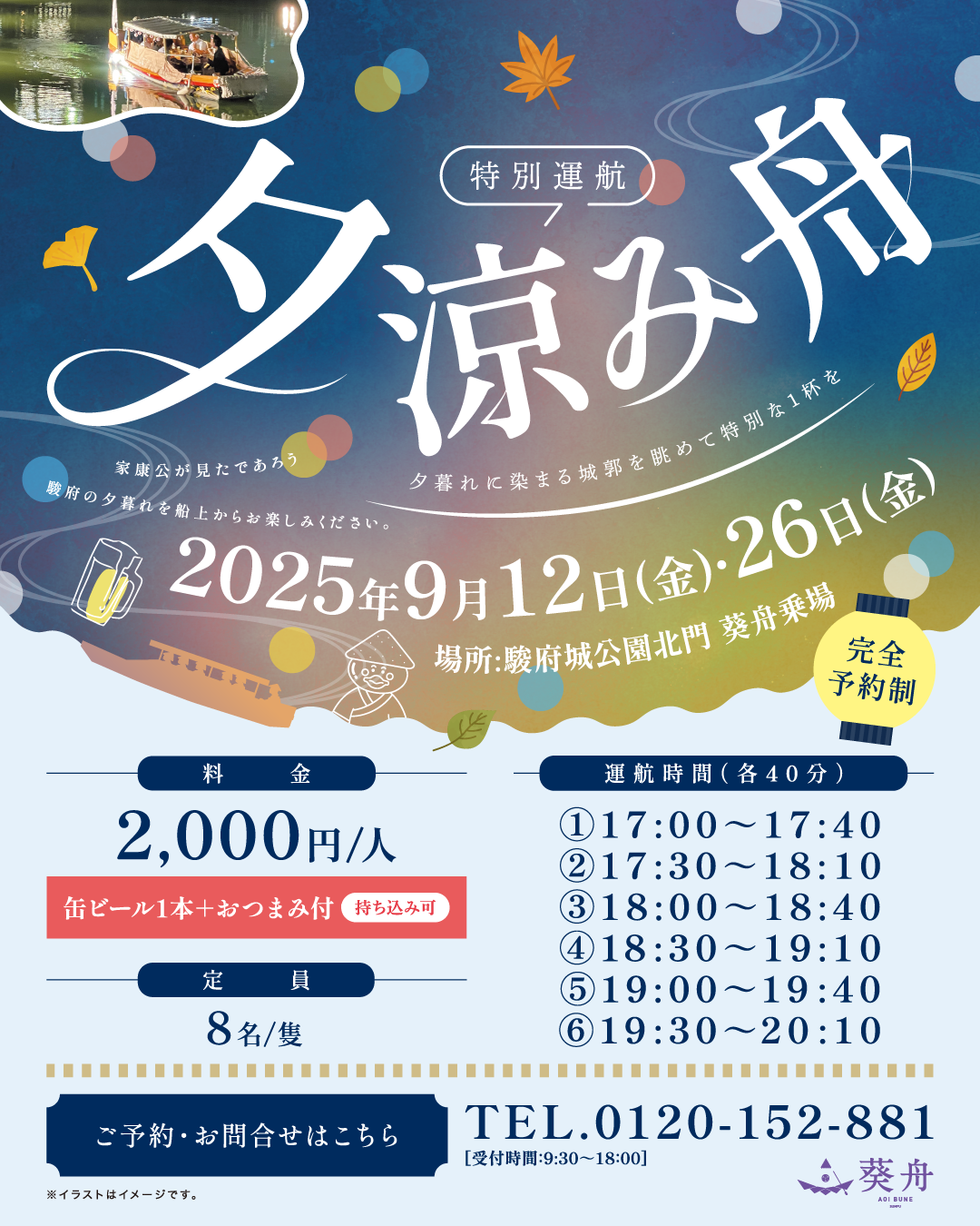 完全予約制 特別運航 夕涼み舟 家康公が見たであろう 夕暮れに染まる城郭を眺めて特別な1杯を 駿府の夕暮れを船上からお楽しみください。 2025年9月12日（金）26日（金） 場所 駿府城公園北口 葵舟乗場 料金2,000円（缶ビール＋おつまみ付）持ち込み可 運航時間①17:00～17:40 ②17:30～18:10 ③18:00～18:40 ④18:30～19:10 ⑤19:00～19:40 ⑥19:30～20:10 定員8名/隻 ご予約・お問合せはこちら TEL.0120-152-881 受付時間9:30～18:00 葵舟