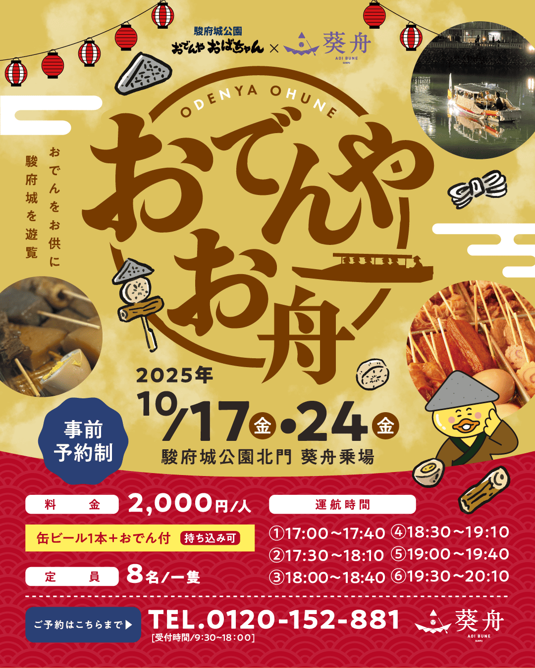 事前予約制 おでんやお舟 駿府城公園おでんやおばちゃん 葵舟 おでんをお供に駿府城を遊覧 2025年10/17（金）・24（金） 駿府城北門 葵舟乗場 料金2,000円/人 缶ビール1本＋おでん付（持ち込み可）定員8名/一隻 運航時間①17:00~17:40 ②17:30~18:10 ③18:00~18:40 ④18:30~19:10 ⑤19:00~19:40 ⑥19:30~20:10 ご予約はこちらまでTEL.0120-152-881 受付時間 9:30~18:00
