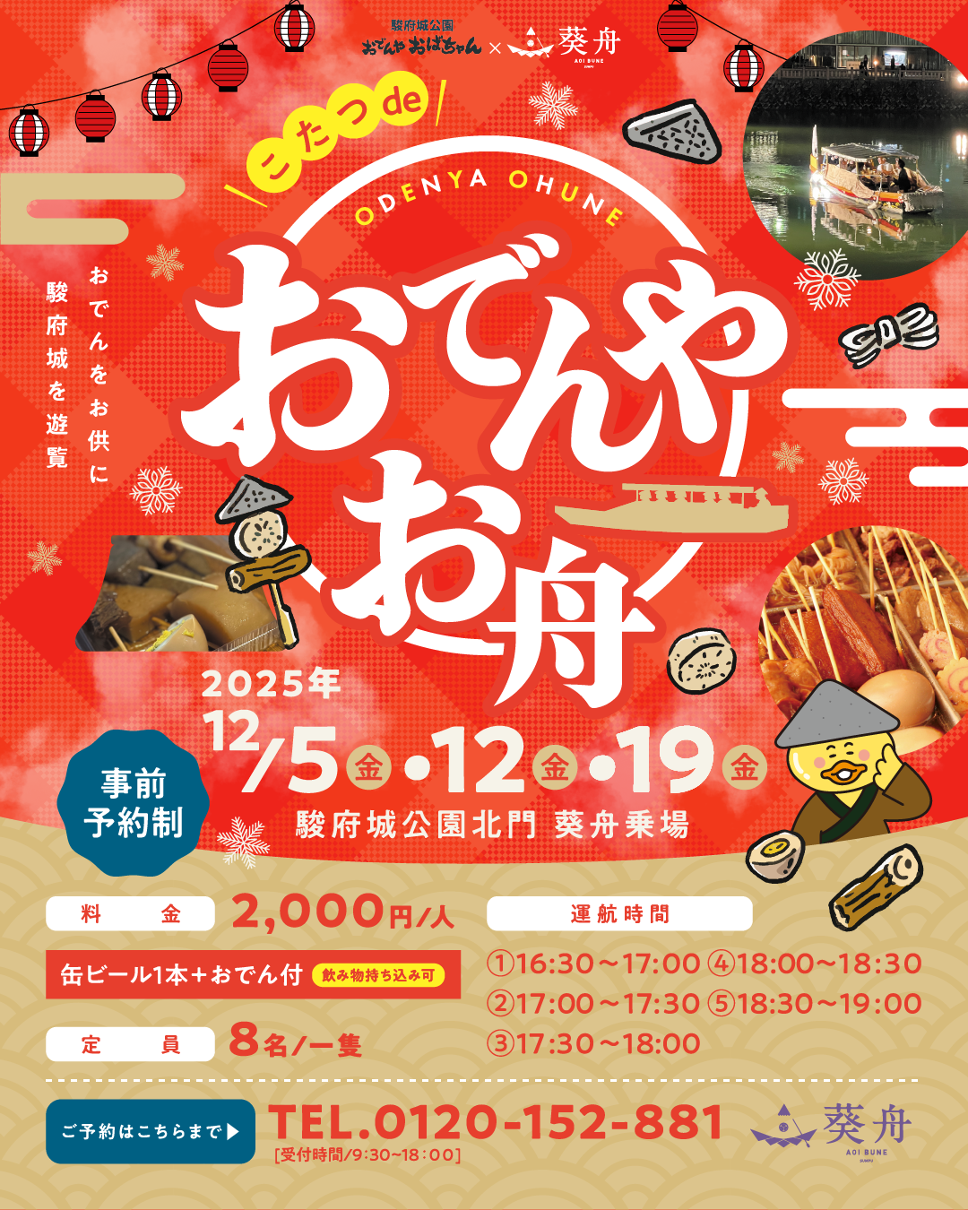 駿府城公園おでんやおばちゃん × 葵舟 おでんをお供に駿府城を遊覧 こたつdeおでんやお舟 2025年12月5日（金）・12日（金）・19日（金）駿府城公園北門 葵舟乗場 事前予約制 料金 2,000円/人（缶ビール＋おでん付き）※飲み物持ち込み可 定員 8名/一隻 運航時間 ①16:30~17:00 ②17:00~17:30 ③17:30~18:00 ④18:00~18:30 ⑤18:30~19:00 ご予約はこちらまで 0120-152-881（受付時間：9：30～18：00）