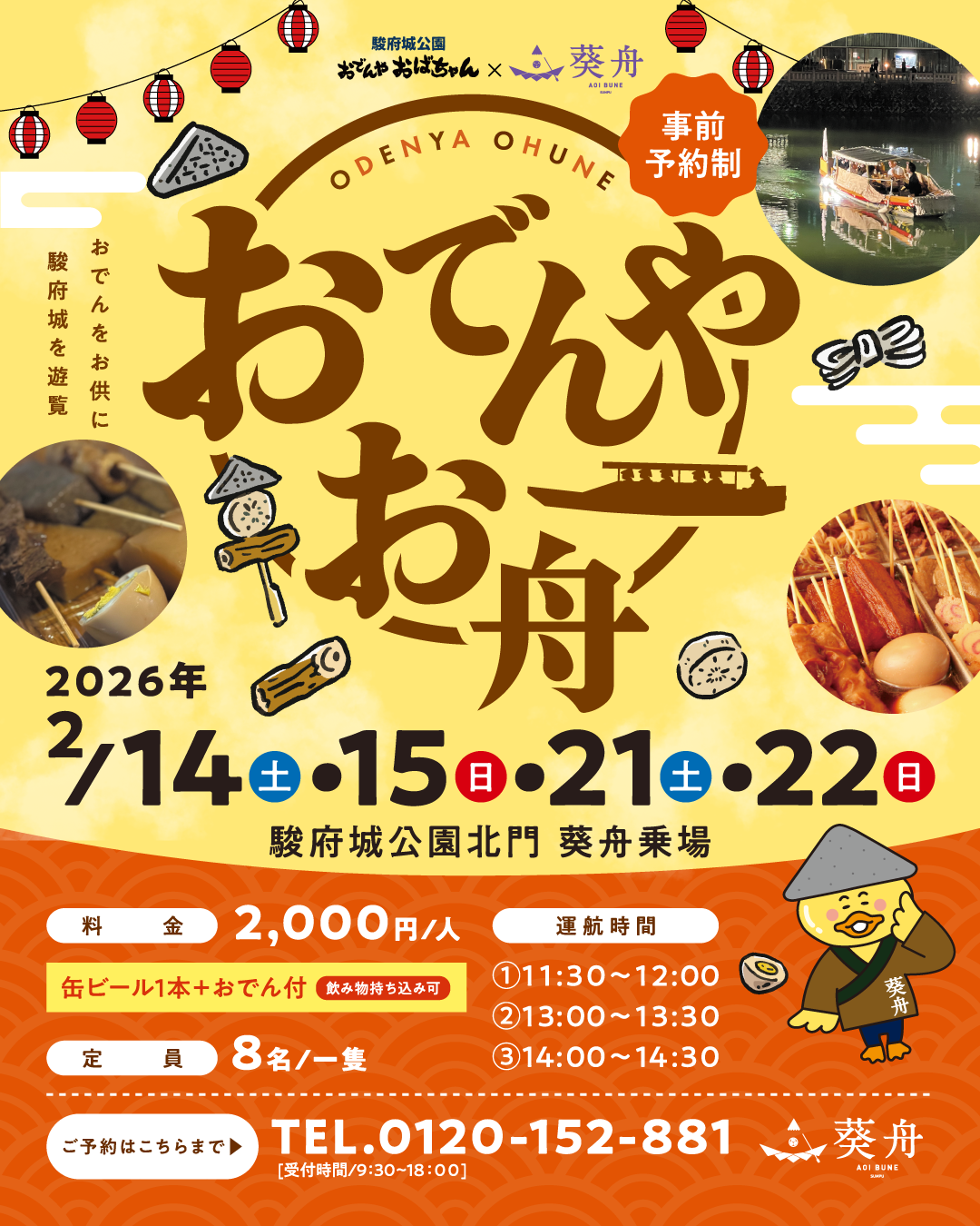駿府城公園おでんやおばちゃん × 葵舟 おでんをお供に駿府城を遊覧 おでんやお舟 2026年2月14日（土）・15日（日）・21日（土）・22（日）駿府城公園北門 葵舟乗場 事前予約制 料金 2,000円/人（缶ビール1本＋おでん付）※飲み物持ち込み可 定員 8名/一隻 運航時間 ①11:30~12:00 ②13:00~13:30 ③14:00~14:30 ご予約はこちらまで 0120-152-881（受付時間：9：30～18：00）