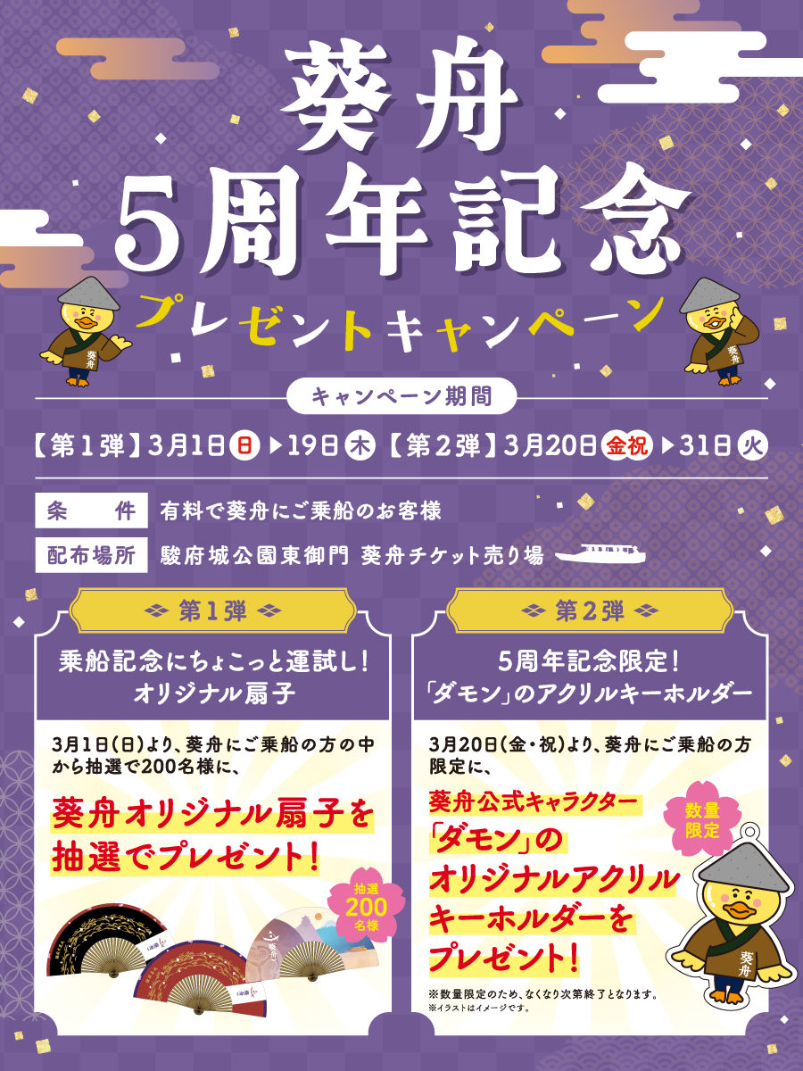 葵舟5周年記念プレゼントキャンペーン 【第1弾】3月1（日）～19日（木）【第2弾】3月20日（金・祝）～31日（火）条件：有料で葵舟にご乗船のお客様 配布場所：駿府城公園東御門 葵舟チケット売り場 【第1弾】乗船記念にちょこっと運試し！オリジナル扇子 3月1日（日）より、葵舟にご乗船の方の中から抽選で200名様に、葵舟オリジナル扇子を抽選でプレゼント！【第2弾】5周年記念限定！「ダモン」のアクリルキーホルダー、3月20日（金・祝）より、葵舟にご乗船の方限定に、葵舟公式キャラクター「ダモン」のオリジナルアクリルキーホルダーをプレゼント※数量限定のため、なくなり次第終了となります。