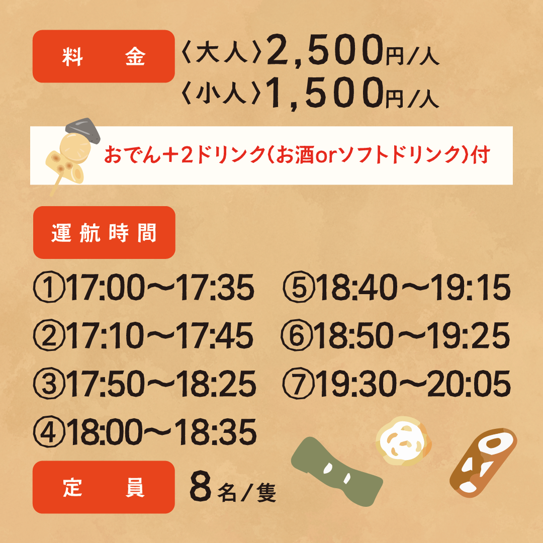 料金 大人2,500円/人 子人1,500円/人 おでん＋2ドリンク（お酒orソフトドリンク）付 運航時間 ①17：00～17：35 ②17：10～17：45 ③17：50～18：25 ④18：00～18：35 ⑤18：40～19：15 ⑥18：50～19：25 ⑦19：30～20：05 定員8名/隻