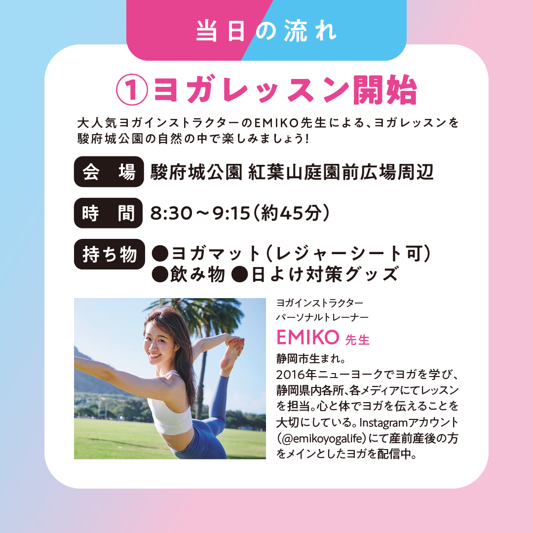 当日の流れ ①ヨガレッスン開始 大人気ヨガインストラクターのEMIKO先生による、ヨガレッスンを駿府城公園の自然の中で楽しみましょう！ 会場 駿府城公園 紅葉山庭園前広場周辺 時間 8:30~9:15（約45分） 持ち物 ヨガマット（レジャーシート可） 飲み物 日よけ対策グッズ ヨガインストラクター パーソナルトレーナー EMIKO先生 静岡生まれ 2016年ニューヨークでヨガを学び、静岡県内各所、各メディアにてレッスンを担当。心と体でヨガを伝えることを大切にしている。Instagramアカウント（@emikoyogalife）にて産前産後の方をメインとしたヨガを配信中。