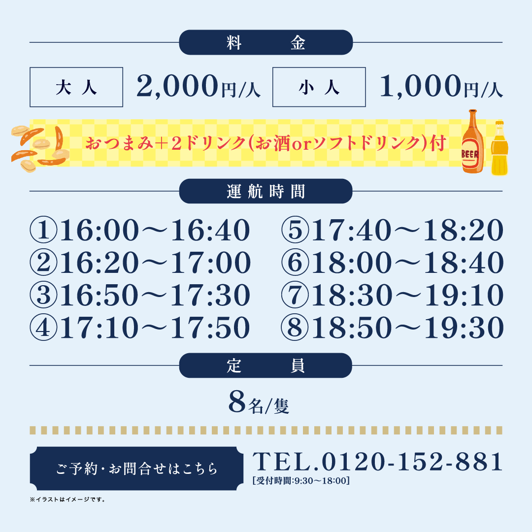 料金 大人2,000円/人 小人1,000円/人 おつまみ＋2ドリンク（お酒orソフトドリンク）付 運航時間 ①16:00~16:40 ②16:20~17:00 ③16：50～17：30 ④17：10～17：50 ⑤17：40～18：20 ⑥18：00～18：40 ⑦18：30～19：10 ⑧18：50～19：30 定員8名/隻 ご予約・お問合せはこちら TEL.0120-152-881 受付時間：9:30~18:00