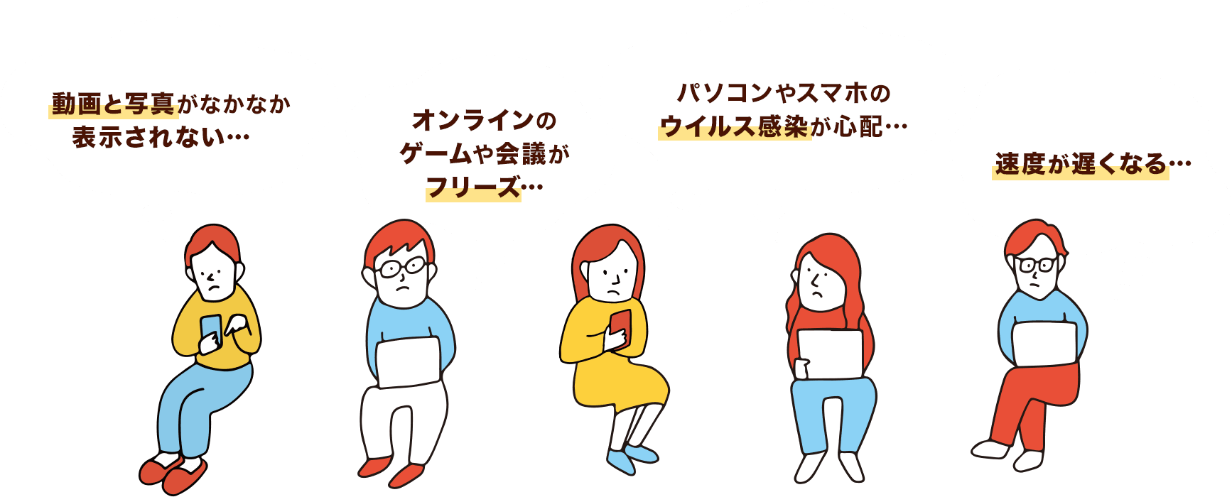 動画と写真がなかなか 表示されない… オンラインのゲームや会議がフリーズ… パソコンやスマホのウイルス感染が心配… 速度が遅くなる…
