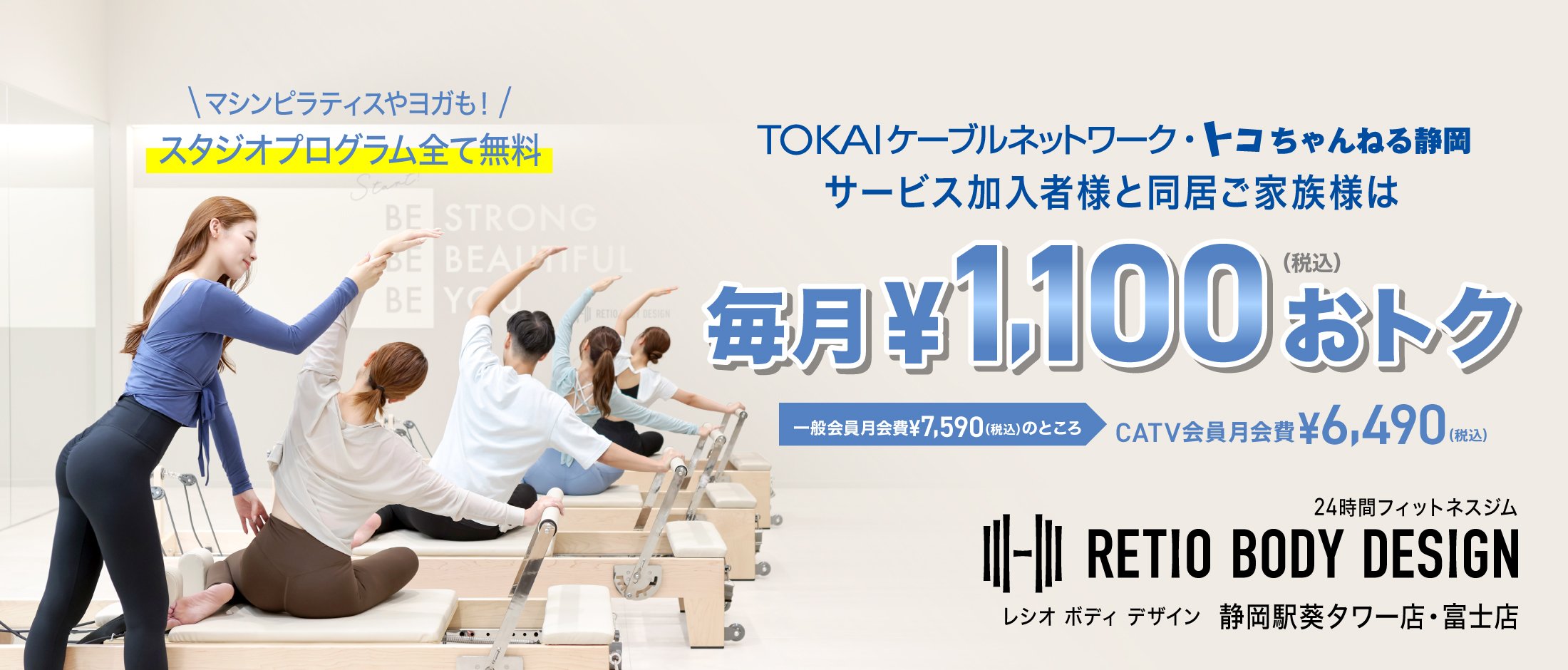 TOKAIケーブルネットワーク・トコチャンネル静岡 サービス加入者様と同居ご家族様は毎月￥1,100（税込）おトク 一般会員月会費￥7,590（税込）のところ CATV会員月会費￥6,490（税込） マシンピラティスやヨガも!スタジオプログラム全て無料 24時間フィットネスジム RETIO BODY DESIGN レシオボディデザイン 静岡葵タワー店・富士店